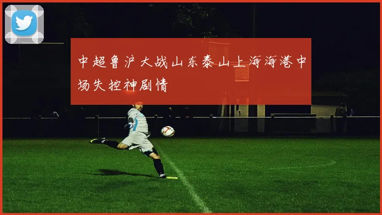 中超鲁沪大战山东泰山上海海港中场失控神剧情