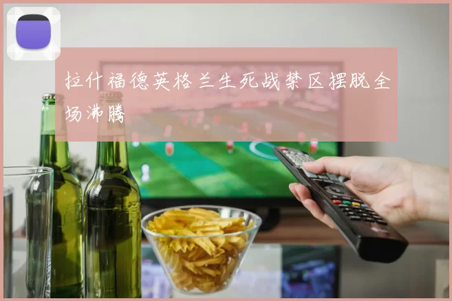 拉什福德英格兰生死战禁区摆脱全场沸腾