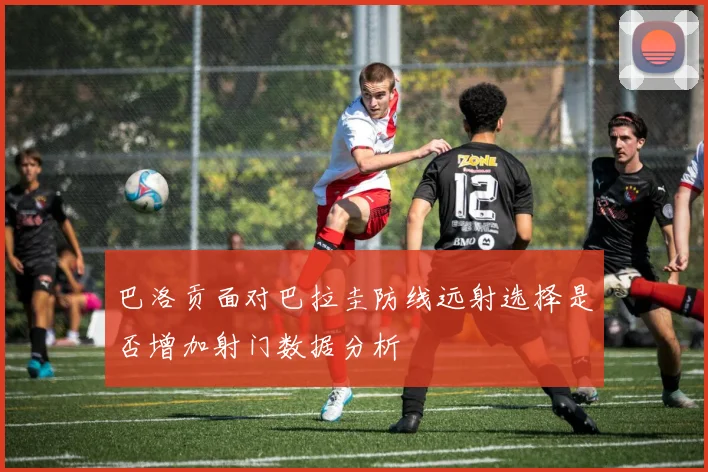 巴洛贡面对巴拉圭防线远射选择是否增加射门数据分析