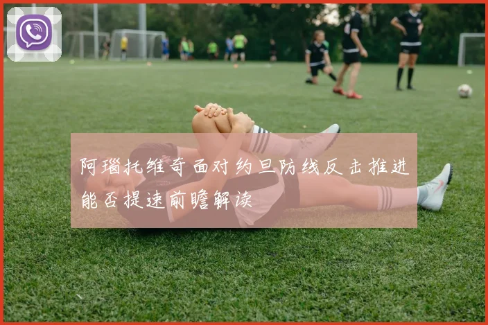 阿瑙托维奇面对约旦防线反击推进能否提速前瞻解读