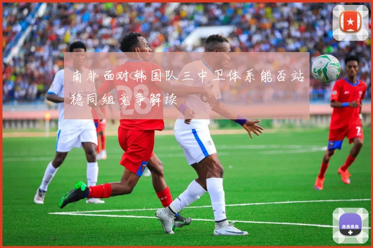 南非面对韩国队三中卫体系能否站稳同组竞争解读