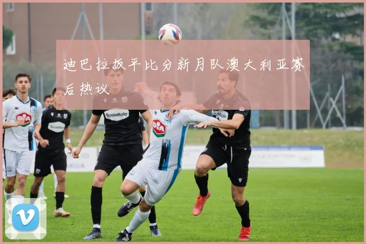 迪巴拉扳平比分新月队澳大利亚赛后热议