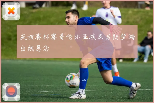友谊赛杯赛哥伦比亚埃及后防梦游出线悬念