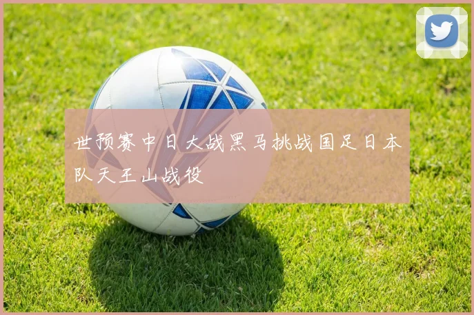 世预赛中日大战黑马挑战国足日本队天王山战役
