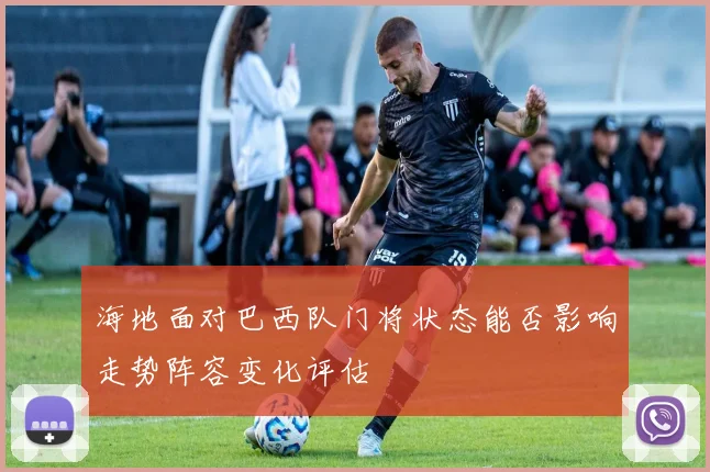海地面对巴西队门将状态能否影响走势阵容变化评估