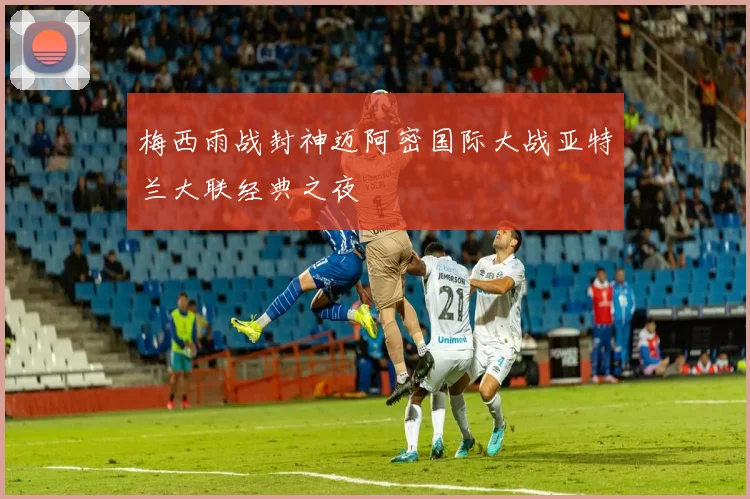 梅西雨战封神迈阿密国际大战亚特兰大联经典之夜