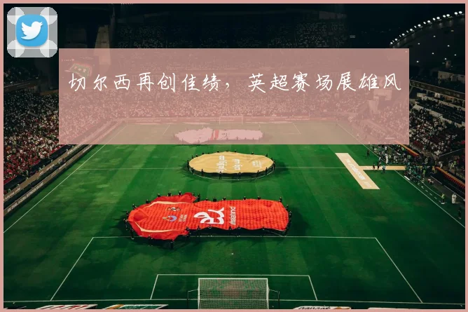 切尔西再创佳绩,英超赛场展雄风