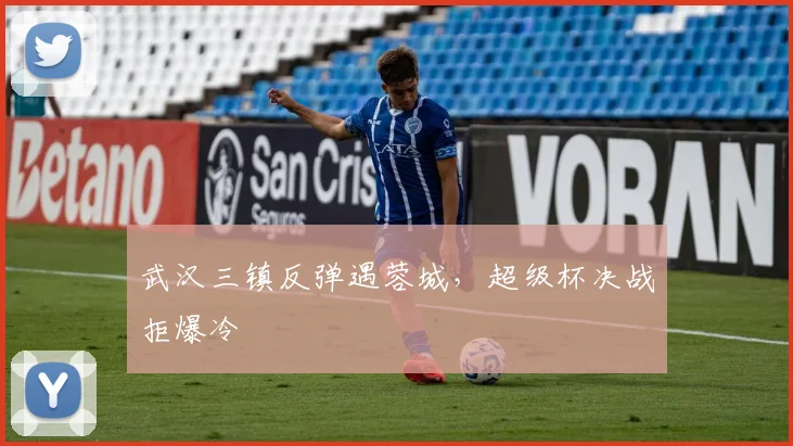 武汉三镇反弹遇蓉城，超级杯决战拒爆冷