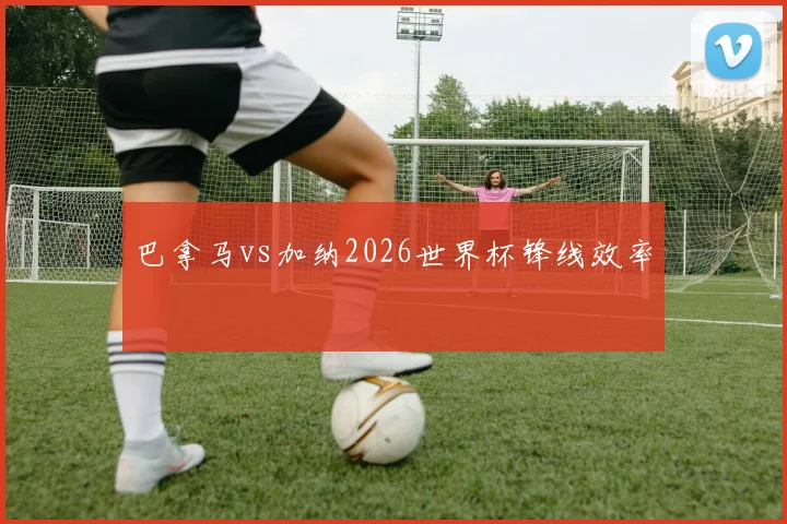 巴拿马vs加纳2026世界杯锋线效率