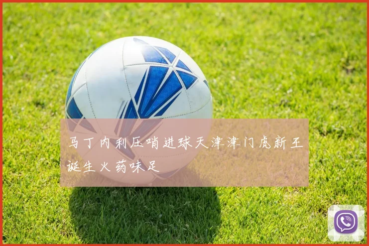 马丁内利压哨进球天津津门虎新王诞生火药味足