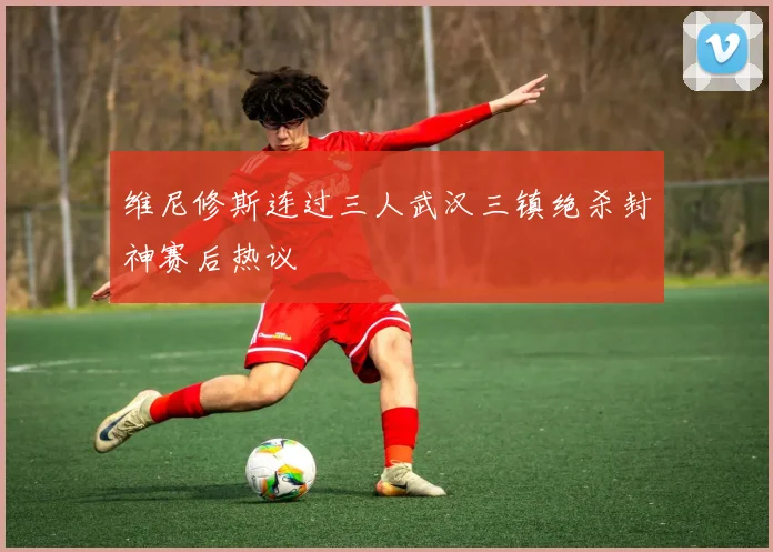 维尼修斯连过三人武汉三镇绝杀封神赛后热议