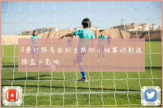 B费对阵乌兹别克斯坦小组赛远射选择盘口影响