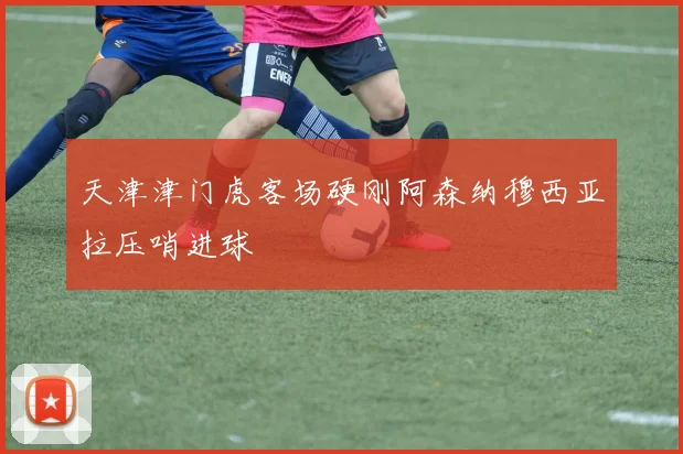 天津津门虎客场硬刚阿森纳穆西亚拉压哨进球