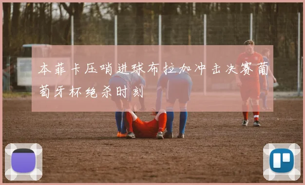 本菲卡压哨进球布拉加冲击决赛葡萄牙杯绝杀时刻