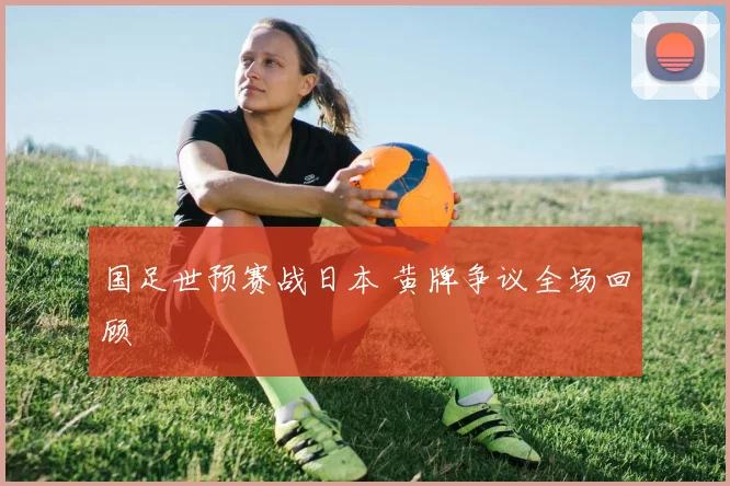 国足世预赛战日本 黄牌争议全场回顾