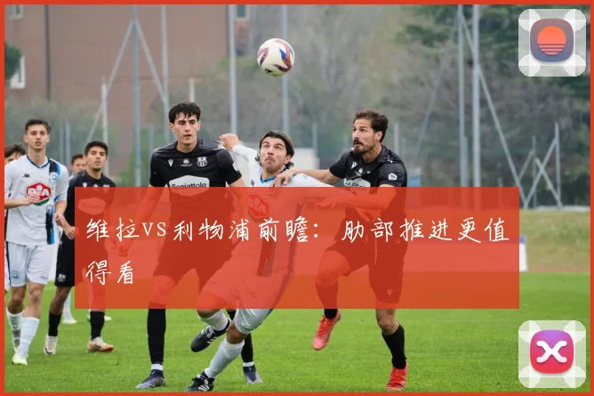 维拉vs利物浦前瞻：肋部推进更值得看