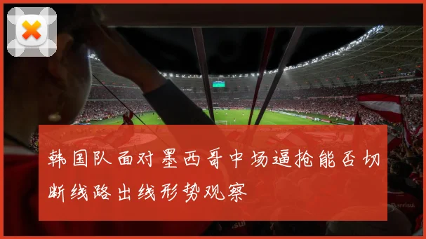 韩国队面对墨西哥中场逼抢能否切断线路出线形势观察