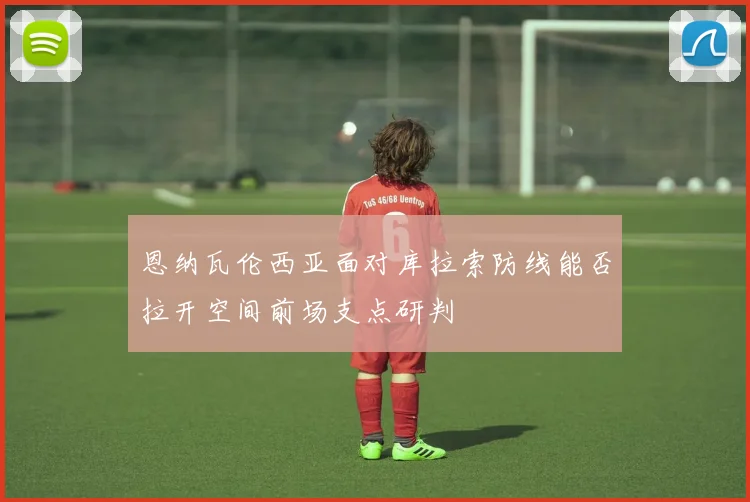 恩纳瓦伦西亚面对库拉索防线能否拉开空间前场支点研判