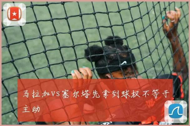 马拉加vs塞尔塔先拿到球权不等于主动