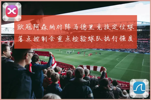 欧冠阿森纳对阵马德里竞技定位球落点控制会重点检验球队执行强度