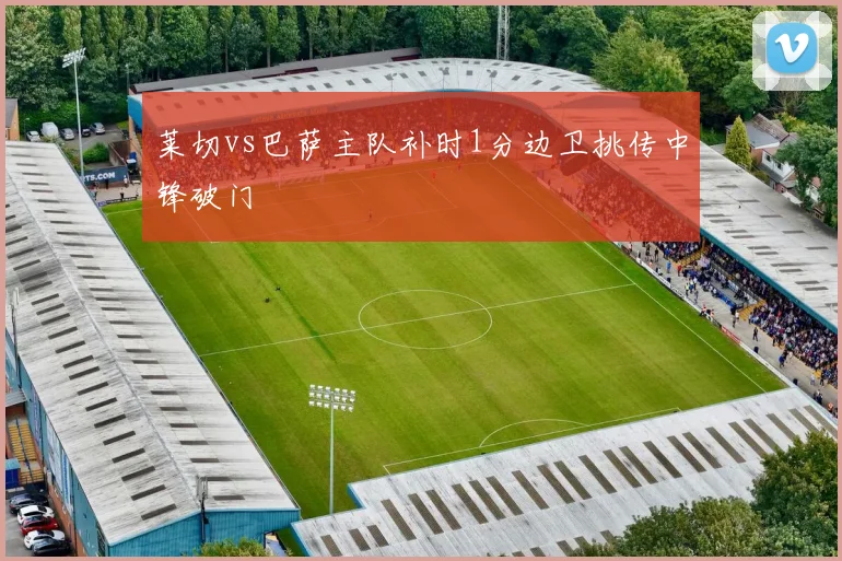 莱切vs巴萨主队补时1分边卫挑传中锋破门