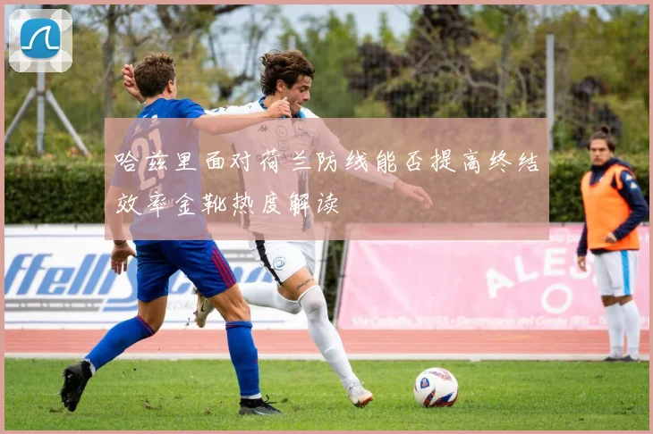哈兹里面对荷兰防线能否提高终结效率金靴热度解读