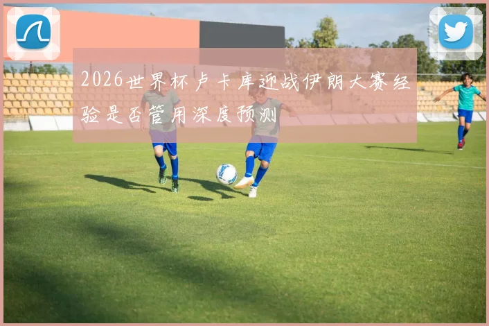 2026世界杯卢卡库迎战伊朗大赛经验是否管用深度预测