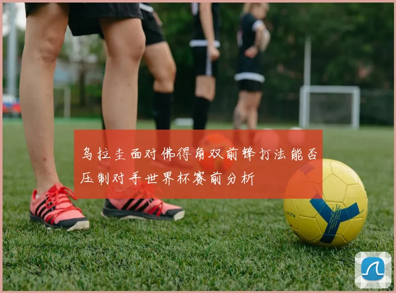 乌拉圭面对佛得角双前锋打法能否压制对手世界杯赛前分析