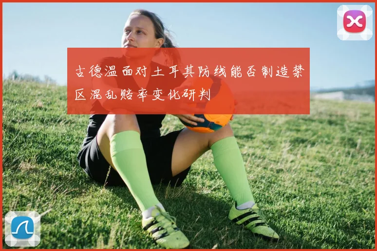 古德温面对土耳其防线能否制造禁区混乱赔率变化研判