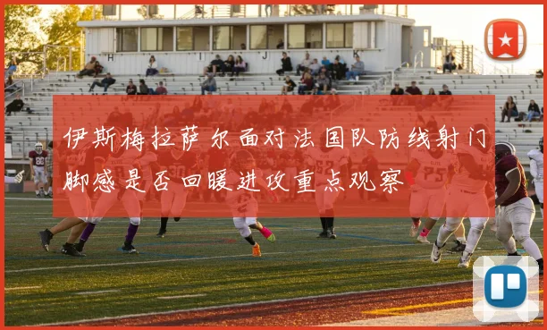伊斯梅拉萨尔面对法国队防线射门脚感是否回暖进攻重点观察