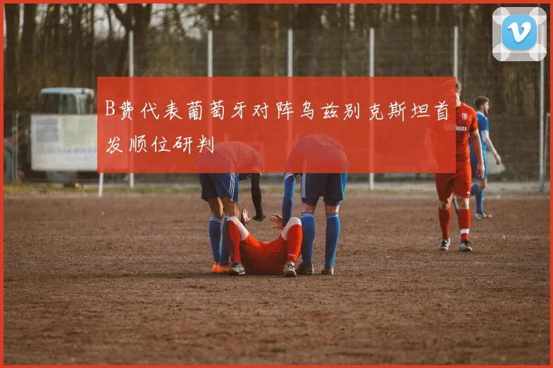 B费代表葡萄牙对阵乌兹别克斯坦首发顺位研判