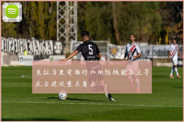 克拉马里奇面对加纳防线能否主导反击进攻重点看点
