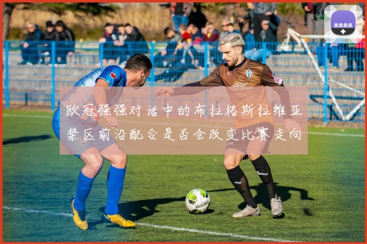 欧冠强强对话中的布拉格斯拉维亚禁区前沿配合是否会改变比赛走向
