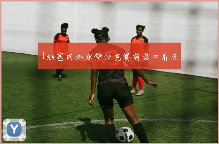 I组塞内加尔伊拉克赛前盘口看点