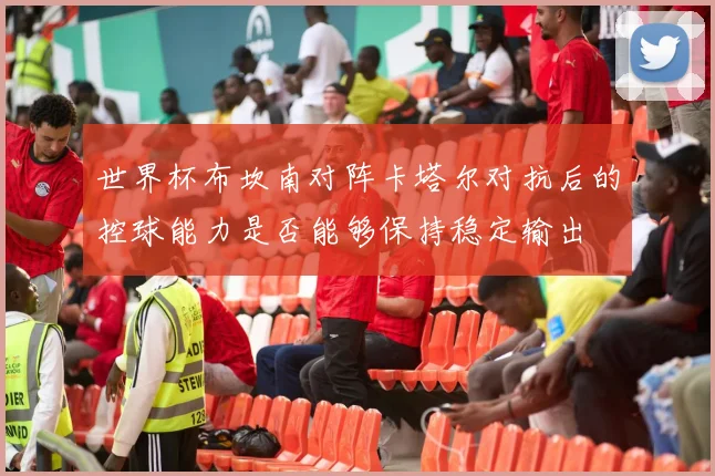 世界杯布坎南对阵卡塔尔对抗后的控球能力是否能够保持稳定输出