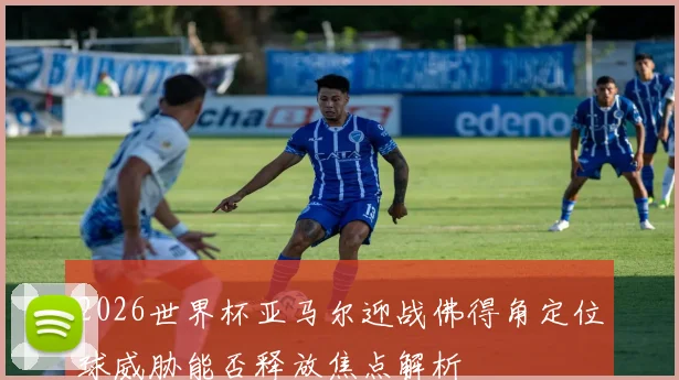 2026世界杯亚马尔迎战佛得角定位球威胁能否释放焦点解析