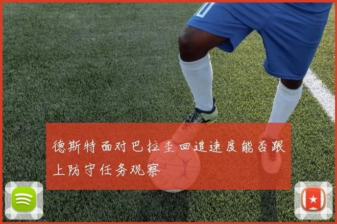 德斯特面对巴拉圭回追速度能否跟上防守任务观察