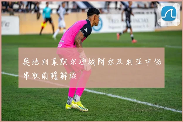 奥地利莱默尔迎战阿尔及利亚中场串联前瞻解读