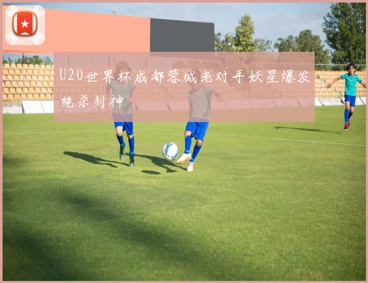 U20世界杯成都蓉城老对手妖星爆发绝杀封神