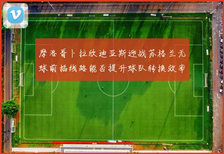 摩洛哥卜拉欣迪亚斯迎战苏格兰无球前插线路能否提升球队转换效率