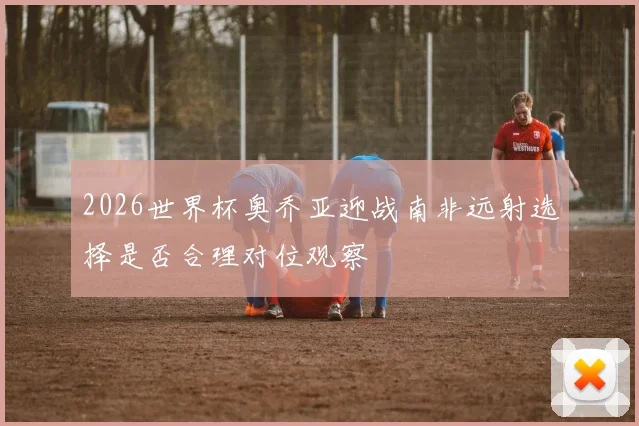 2026世界杯奥乔亚迎战南非远射选择是否合理对位观察