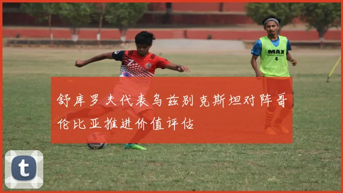 舒库罗夫代表乌兹别克斯坦对阵哥伦比亚推进价值评估