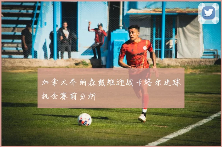 加拿大乔纳森戴维迎战卡塔尔进球机会赛前分析
