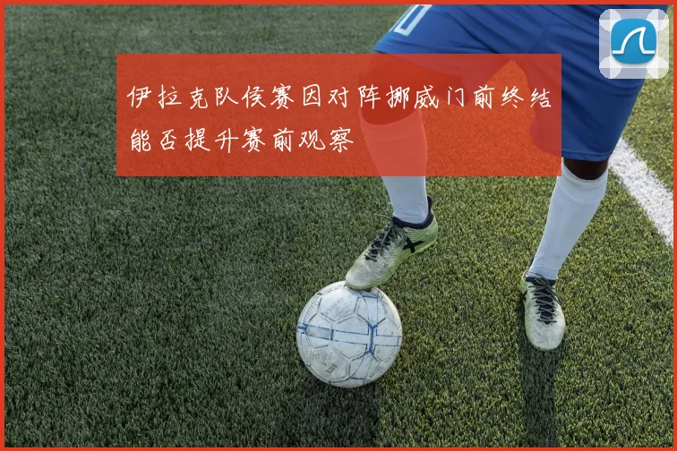 伊拉克队侯赛因对阵挪威门前终结能否提升赛前观察