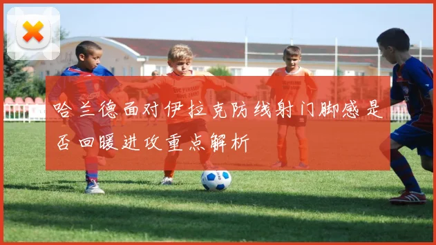 哈兰德面对伊拉克防线射门脚感是否回暖进攻重点解析