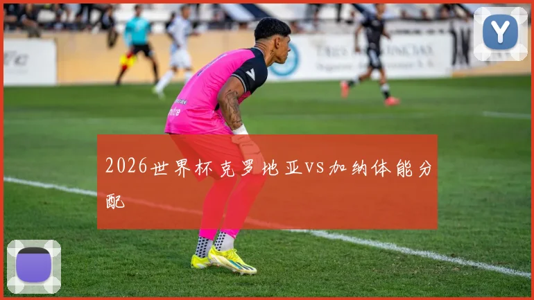 2026世界杯克罗地亚vs加纳体能分配