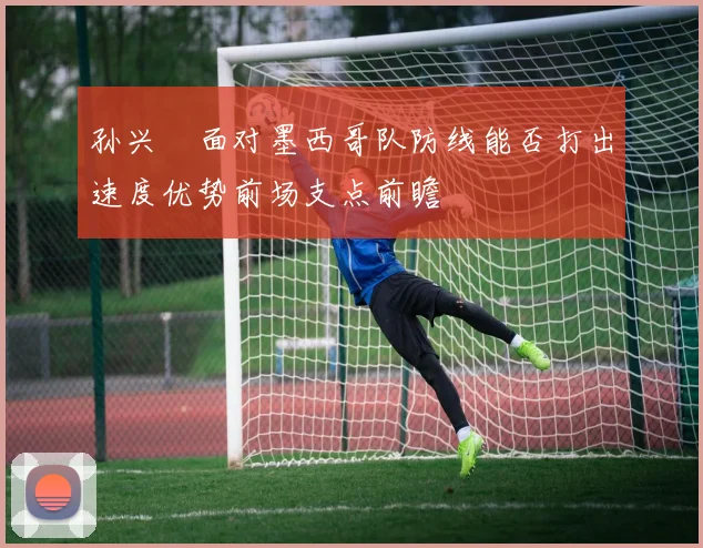 孙兴慜面对墨西哥队防线能否打出速度优势前场支点前瞻