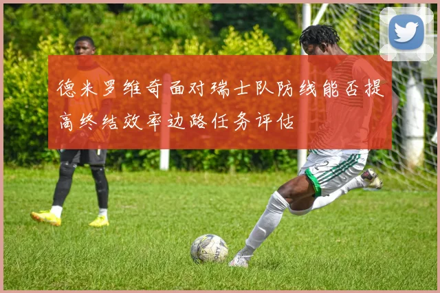 德米罗维奇面对瑞士队防线能否提高终结效率边路任务评估